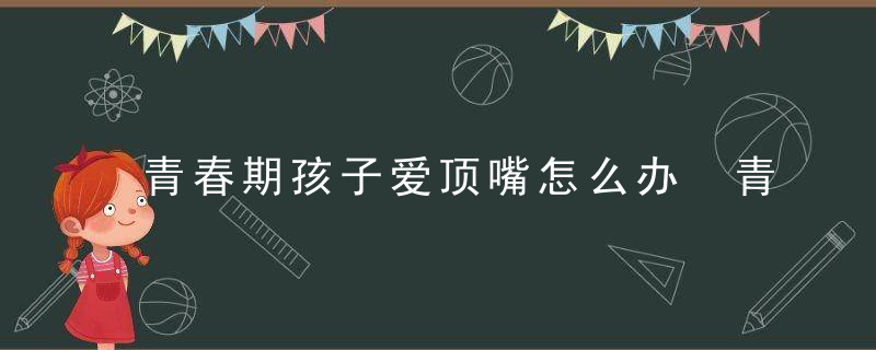 青春期孩子爱顶嘴怎么办 青春期孩子爱顶嘴怎么教育